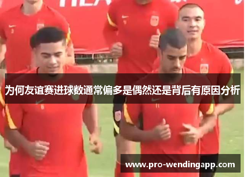 为何友谊赛进球数通常偏多是偶然还是背后有原因分析