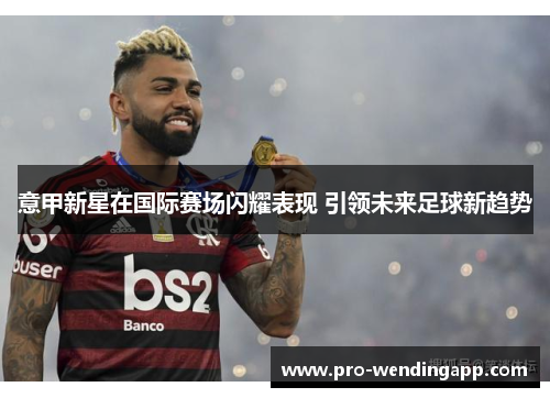 意甲新星在国际赛场闪耀表现 引领未来足球新趋势