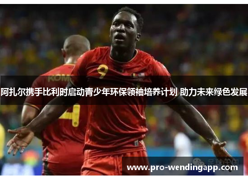 阿扎尔携手比利时启动青少年环保领袖培养计划 助力未来绿色发展