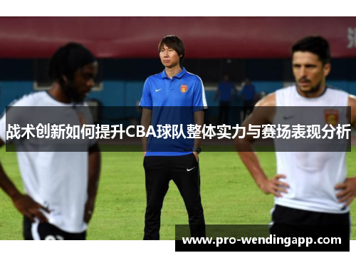 战术创新如何提升CBA球队整体实力与赛场表现分析 战术创新如何提升CBA球队整体实力与赛场表现分析
