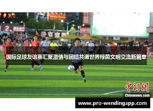 国际足球友谊赛汇聚激情与团结共谱世界绿茵文明交流新篇章 国际足球友谊赛汇聚激情与团结共谱世界绿茵文明交流新篇章