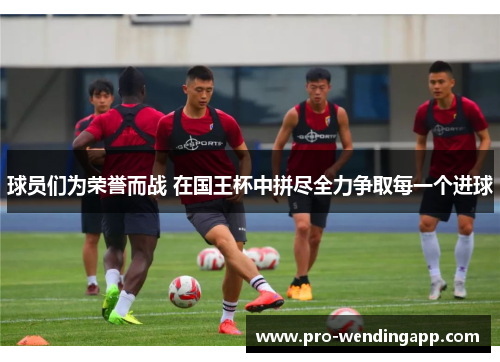 球员们为荣誉而战 在国王杯中拼尽全力争取每一个进球