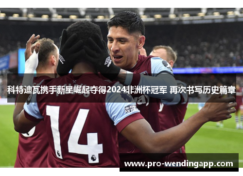 科特迪瓦携手新星崛起夺得2024非洲杯冠军 再次书写历史篇章