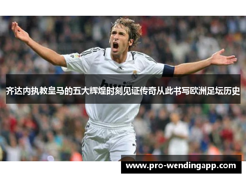 齐达内执教皇马的五大辉煌时刻见证传奇从此书写欧洲足坛历史 齐达内执教皇马的五大辉煌时刻见证传奇从此书写欧洲足坛历史