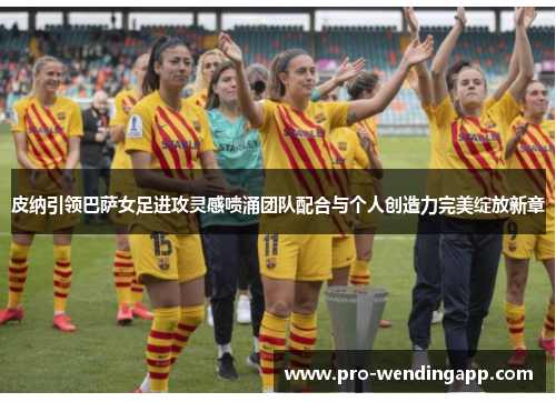 皮纳引领巴萨女足进攻灵感喷涌团队配合与个人创造力完美绽放新章